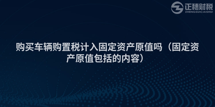 购买车辆购置税计入固定资产原值吗（固定资产原值包括的内容）