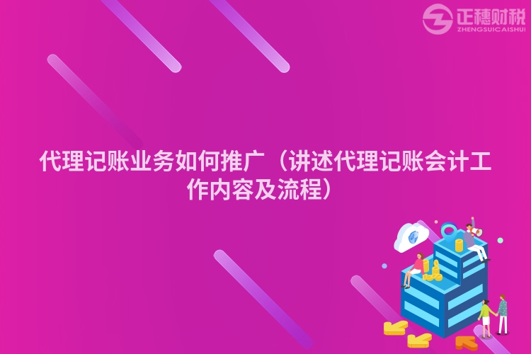 代理记账业务如何推广(讲述代理记账会计工作内容及流程)